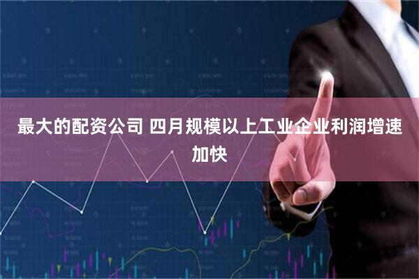 最大的配资公司 四月规模以上工业企业利润增速加快
