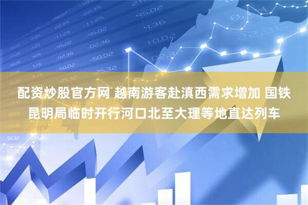配资炒股官方网 越南游客赴滇西需求增加 国铁昆明局临时开行河口北至大理等地直达列车