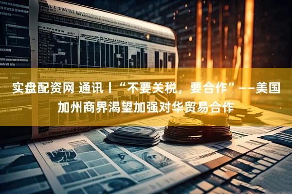 实盘配资网 通讯丨“不要关税，要合作”——美国加州商界渴望加强对华贸易合作