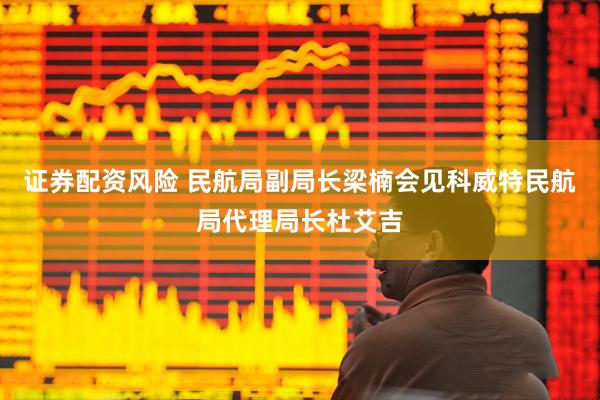 证券配资风险 民航局副局长梁楠会见科威特民航局代理局长杜艾吉