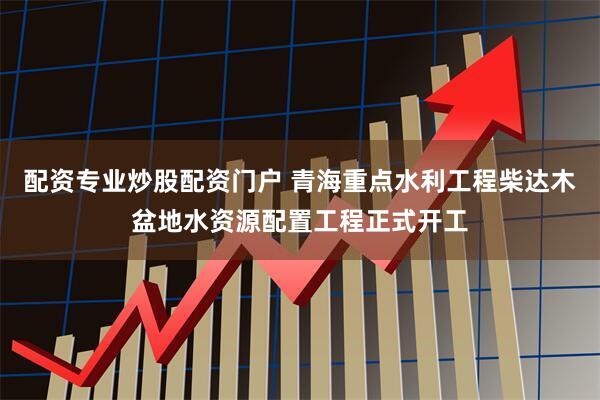 配资专业炒股配资门户 青海重点水利工程柴达木盆地水资源配置工程正式开工