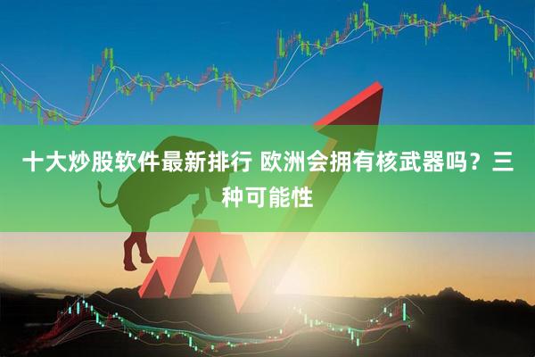 十大炒股软件最新排行 欧洲会拥有核武器吗？三种可能性