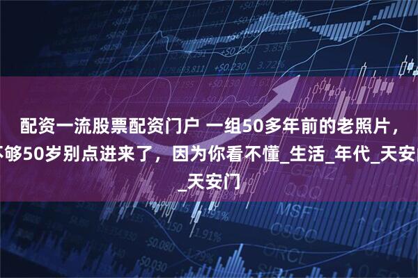 配资一流股票配资门户 一组50多年前的老照片，不够50岁别点进来了，因为你看不懂_生活_年代_天安门