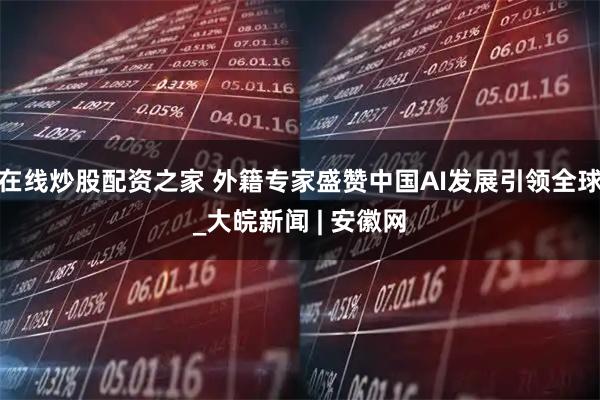 在线炒股配资之家 外籍专家盛赞中国AI发展引领全球_大皖新闻 | 安徽网