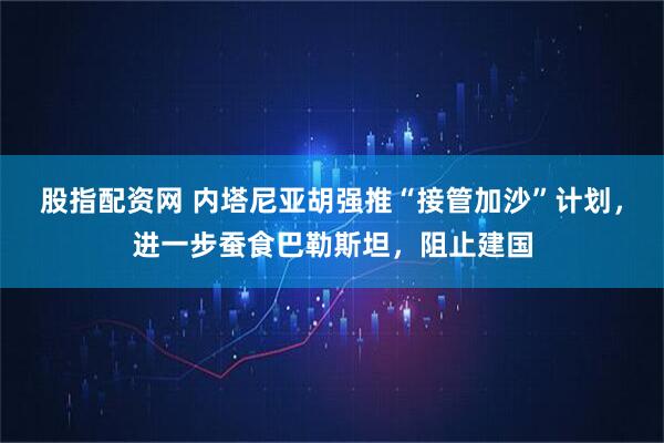 股指配资网 内塔尼亚胡强推“接管加沙”计划，进一步蚕食巴勒斯坦，阻止建国