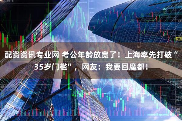 配资资讯专业网 考公年龄放宽了！上海率先打破“35岁门槛”，网友：我要回魔都！