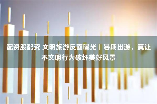 配资股配资 文明旅游反面曝光丨暑期出游，莫让不文明行为破坏美好风景